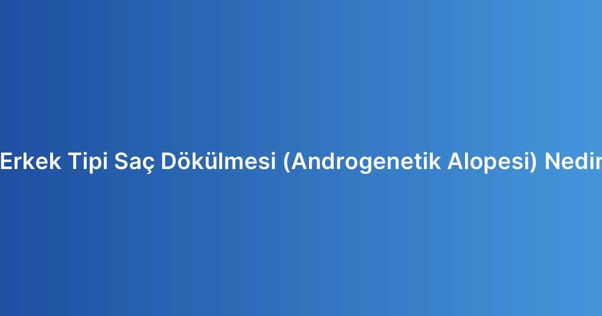 Erkek Tipi Saç Dökülmesi (Androgenetik Alopesi) Nedir